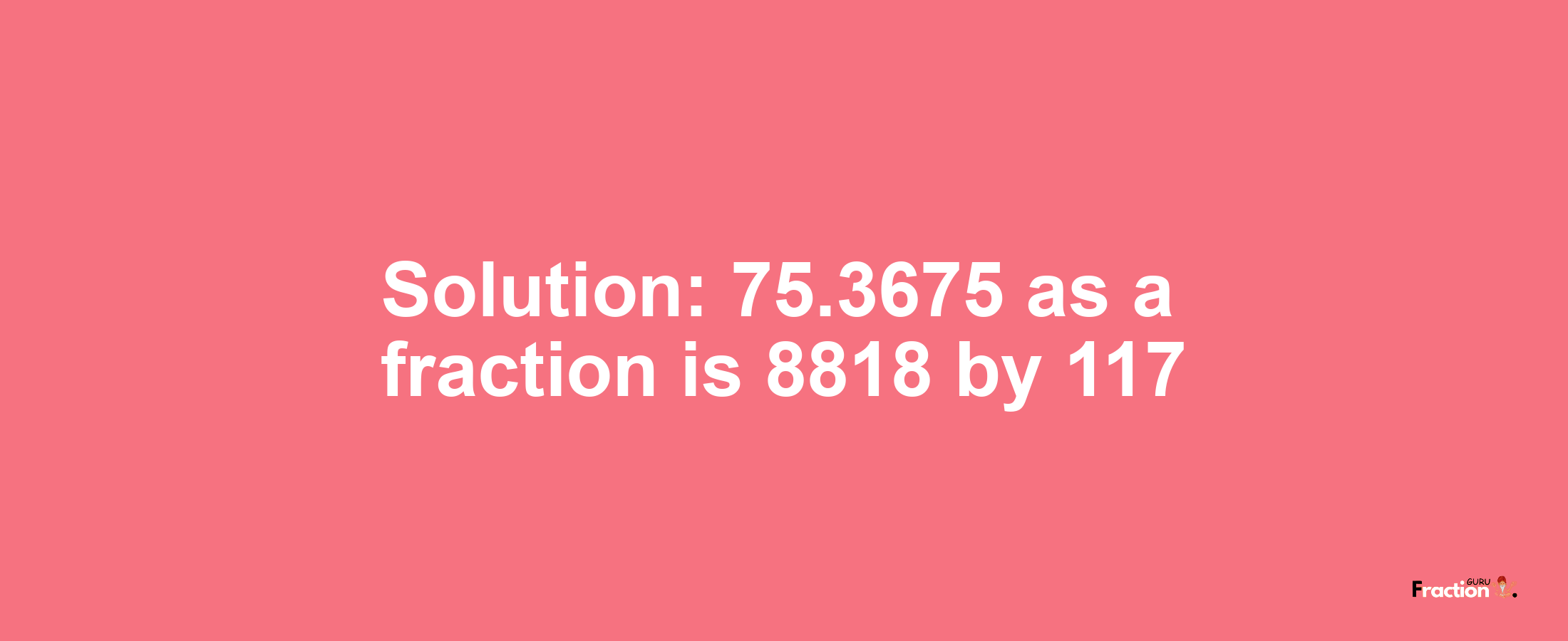 Solution:75.3675 as a fraction is 8818/117
